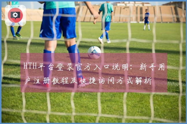 HTH平台登录官方入口说明：新手用户注册教程及快捷访问方式解析